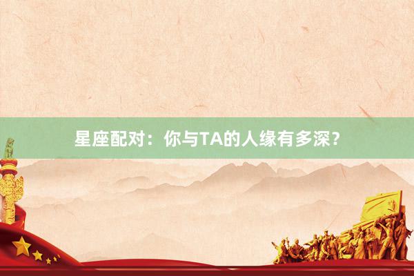 星座配对:你与TA的人缘有多深?