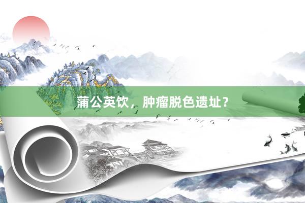 蒲公英饮，肿瘤脱色遗址？