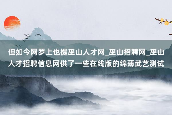 但如今网罗上也提巫山人才网_巫山招聘网_巫山人才招聘信息网供了一些在线版的绵薄武艺测试